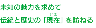 未知の魅力を求めて伝統と歴史の 「現在を訪ねる」