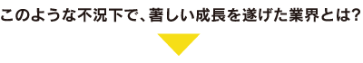 このような不況下で、著しい成長を遂げた業界とは？