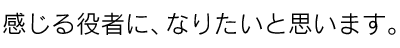 感じる役者に、なりたいと思います。