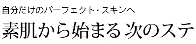 自分だけのパーフェクト・スキンへ 素肌から始まる次のステップ