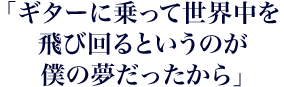 「ギターに乗って世界中を飛び回るというのが僕の夢だったから」