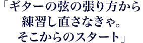 「ギターの弦の張り方から練習し直さなきゃ。そこからのスタート」