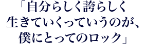 「自分らしく誇らしく生きていくっていうのが、僕にとってのロック」