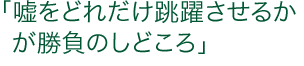 「嘘をどれだけ跳躍させるかが勝負のしどころ」